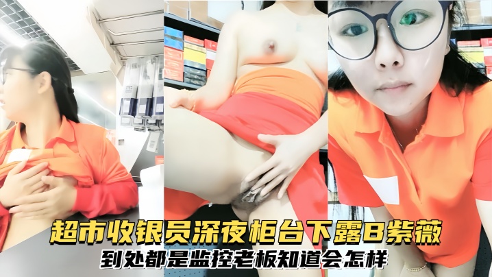 【清纯眼镜反差婊】超市收银员深夜柜台下露B紫薇到处都是监控老板知道会怎样
