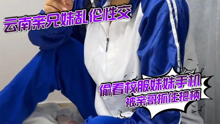 云南亲兄妹乱伦性交 偷看校服妹妹手机被亲哥抓住把柄要挟强行发生关系后内射，妹妹真的很反差！对白精彩刺激